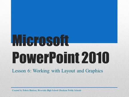 Microsoft PowerPoint 2010 Lesson 6: Working with Layout and Graphics Created by Felicia Hudson, Riverside High School--Durham Public Schools.