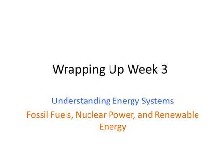 Wrapping Up Week 3 Understanding Energy Systems Fossil Fuels, Nuclear Power, and Renewable Energy.