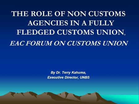 THE ROLE OF NON CUSTOMS AGENCIES IN A FULLY FLEDGED CUSTOMS UNION, EAC FORUM ON CUSTOMS UNION By Dr. Terry Kahuma, Executive Director, UNBS.