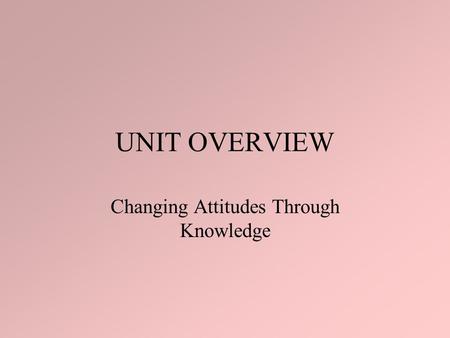 UNIT OVERVIEW Changing Attitudes Through Knowledge.