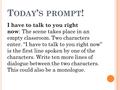 T ODAY ’ S PROMPT ! I have to talk to you right now : The scene takes place in an empty classroom. Two characters enter. “I have to talk to you right now”