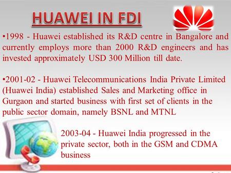 1998 - Huawei established its R&D centre in Bangalore and currently employs more than 2000 R&D engineers and has invested approximately USD 300 Million.