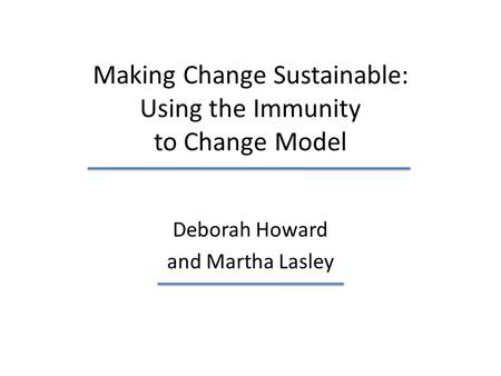 Making Change Sustainable: Using the Immunity to Change Model Deborah Howard and Martha Lasley.