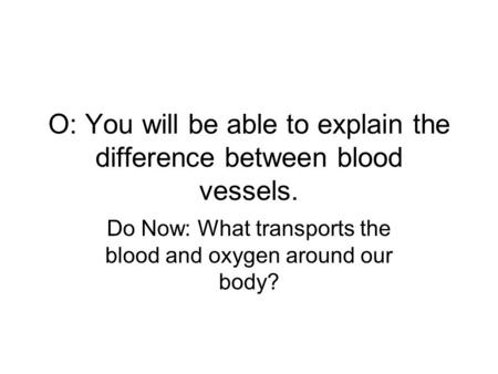 O: You will be able to explain the difference between blood vessels. Do Now: What transports the blood and oxygen around our body?