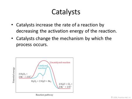 © 2009, Prentice-Hall, Inc. Catalysts Catalysts increase the rate of a reaction by decreasing the activation energy of the reaction. Catalysts change the.