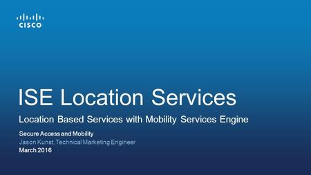 Secure Access and Mobility Jason Kunst, Technical Marketing Engineer March 2016 Location Based Services with Mobility Services Engine ISE Location Services.