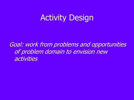 Activity Design Goal: work from problems and opportunities of problem domain to envision new activities.