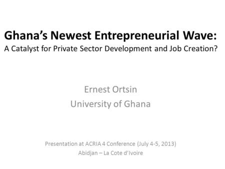 Ghana’s Newest Entrepreneurial Wave: A Catalyst for Private Sector Development and Job Creation? Ernest Ortsin University of Ghana Presentation at ACRIA.