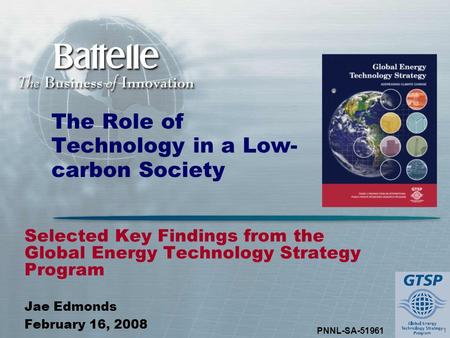 1 PNNL-SA-51961 The Role of Technology in a Low- carbon Society Selected Key Findings from the Global Energy Technology Strategy Program Jae Edmonds February.