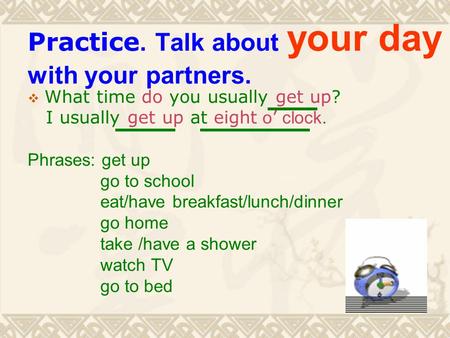 Practice. Talk about your day with your partners.  What time do you usually get up? I usually get up at eight o ’ clock. Phrases: get up go to school.