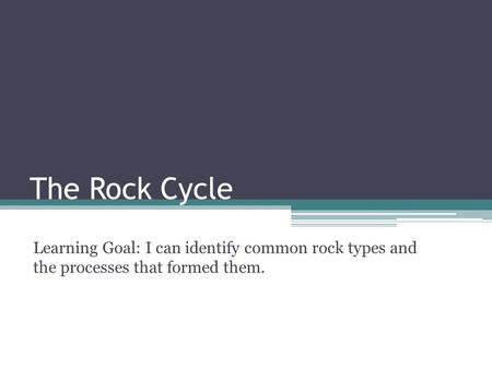 The Rock Cycle Learning Goal: I can identify common rock types and the processes that formed them.