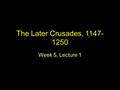 The Later Crusades, 1147- 1250 Week 5, Lecture 1.