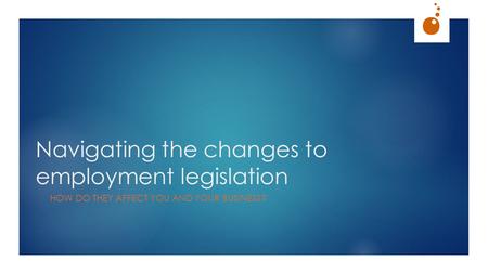 Navigating the changes to employment legislation HOW DO THEY AFFECT YOU AND YOUR BUSINESS?