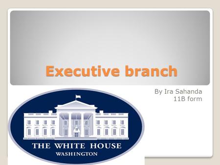 Еxecutive branch By Ira Sahanda 11B form. The Executive Branch is headed by the President and the Vice President. In addition, it includes the executive.