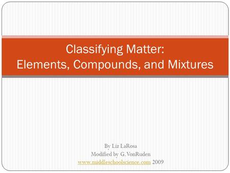 By Liz LaRosa Modified by G. VonRuden www.middleschoolscience.comwww.middleschoolscience.com 2009 Classifying Matter: Elements, Compounds, and Mixtures.