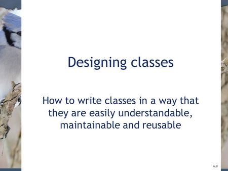 Designing classes How to write classes in a way that they are easily understandable, maintainable and reusable 6.0.