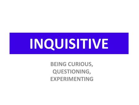 INQUISITIVE BEING CURIOUS, QUESTIONING, EXPERIMENTING.