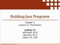 Copyright 2009 by Pearson Education Building Java Programs Chapter 3 Lecture 3-1: Parameters reading: 3.1 self-check: #1-6 exercises: #1-3 videos: Ch.