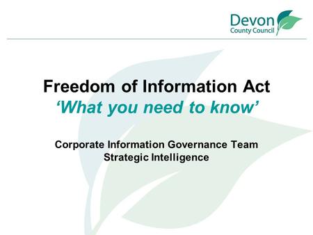 Freedom of Information Act ‘What you need to know’ Corporate Information Governance Team Strategic Intelligence.