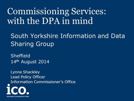 Commissioning Services: with the DPA in mind South Yorkshire Information and Data Sharing Group Sheffield 14 th August 2014 Lynne Shackley Lead Policy.