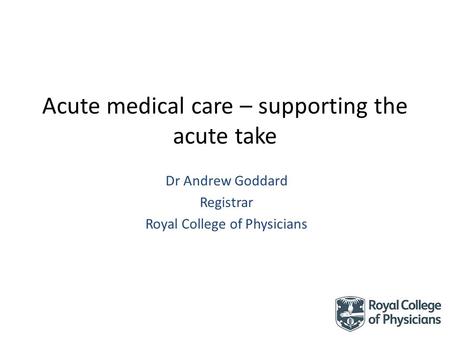 Acute medical care – supporting the acute take Dr Andrew Goddard Registrar Royal College of Physicians.