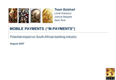 MOBILE PAYMENTS (“M-PAYMENTS”) August 2007 Potential impact on South African banking industry Team Galahad Lionel Diakanyo Joshua Makgate Sean Rule.