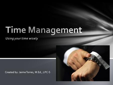 Using your time wisely Created by: Jaime Torres, M.Ed., LPC-S.