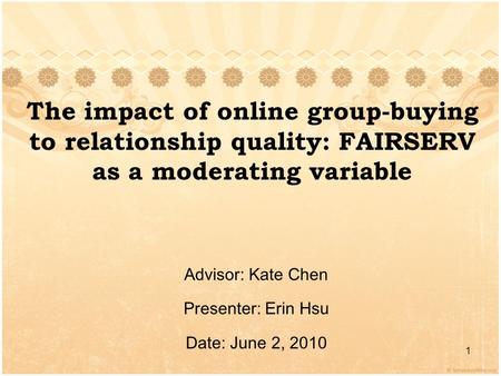 The impact of online group-buying to relationship quality: FAIRSERV as a moderating variable Advisor: Kate Chen Presenter: Erin Hsu Date: June 2, 2010.