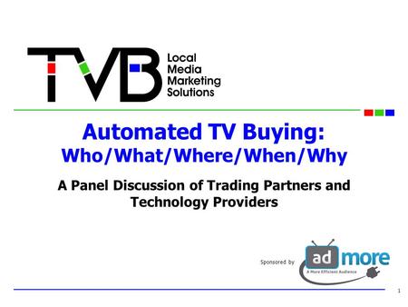 Automated TV Buying: Who/What/Where/When/Why A Panel Discussion of Trading Partners and Technology Providers 1 Sponsored by.