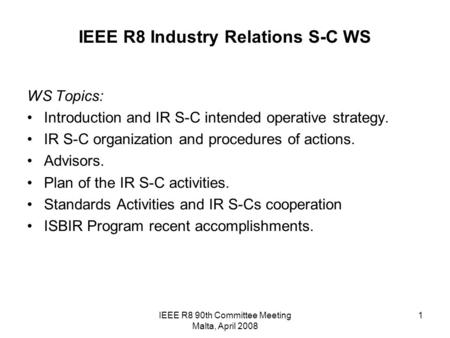 IEEE R8 90th Committee Meeting Malta, April 2008 1 IEEE R8 Industry Relations S-C WS WS Topics: Introduction and IR S-C intended operative strategy. IR.