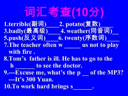 词汇考查 (10 分 ) 1.terrible( 副词 )____2. potato( 复数 )____ 3.badly( 最高级 )____4. weather( 同音词 )__ 5.push( 反义词 )____6. twenty( 序数词 )____ 7.The teacher often w.