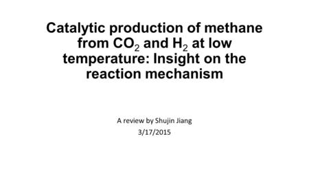 Catalytic production of methane from CO 2 and H 2 at low temperature: Insight on the reaction mechanism A review by Shujin Jiang 3/17/2015.