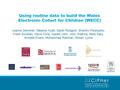 Using routine data to build the Wales Electronic Cohort for Children (WECC) Joanne Demmler, Melanie Hyatt, Sarah Rodgers, Shantini Paranjothy, Frank Dunstan,