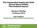 The Independent Inquiry into Child Sexual Abuse (IICSA) ‘’The Goddard Inquiry’’ Members’ Briefing 4 February 2016 Colin Pettigrew Corporate Director, Children,