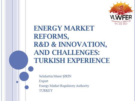 ENERGY MARKET REFORMS, R&D & INNOVATION, AND CHALLENGES: TURKISH EXPERIENCE Selahattin Murat ŞİRİN Expert Energy Market Regulatory Authority TURKEY.