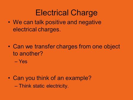 Electrical Charge We can talk positive and negative electrical charges. Can we transfer charges from one object to another? –Yes Can you think of an example?