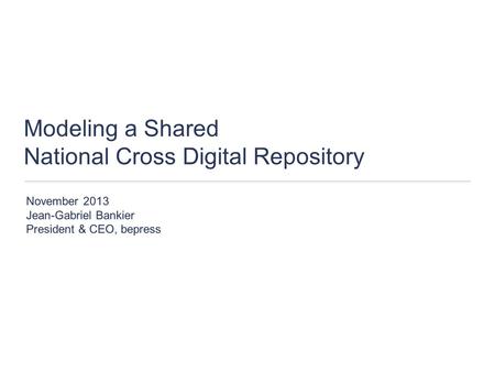 Modeling a Shared National Cross Digital Repository November 2013 Jean-Gabriel Bankier President & CEO, bepress.