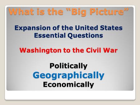 What is the “Big Picture” Expansion of the United States Essential Questions Washington to the Civil War Politically Geographically Economically.