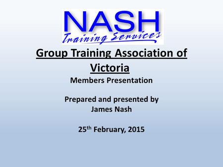 Group Training Association of Victoria Members Presentation Prepared and presented by James Nash 25 th February, 2015.