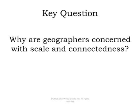 Key Question Why are geographers concerned with scale and connectedness? © 2012 John Wiley & Sons, Inc. All rights reserved.