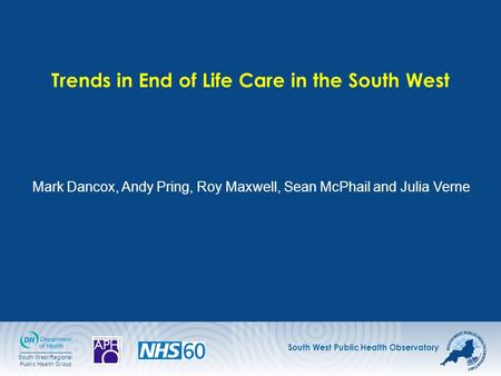 South West Public Health Observatory South West Regional Public Health Group Trends in End of Life Care in the South West Mark Dancox, Andy Pring, Roy.