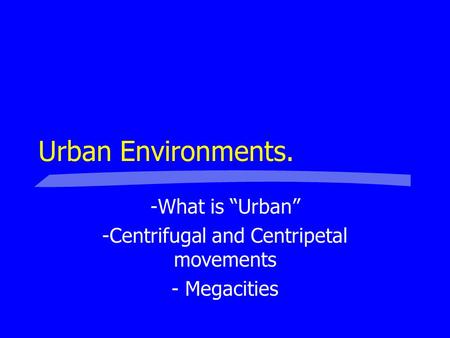 Urban Environments. -What is “Urban” -Centrifugal and Centripetal movements - Megacities.