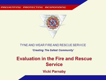 TYNE AND WEAR FIRE AND RESCUE SERVICE ‘Creating The Safest Community’ Evaluation in the Fire and Rescue Service Vicki Parnaby.