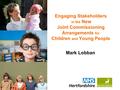 Www.hertsdirect.org Mark Lobban Engaging Stakeholders in the New Joint Commissioning Arrangements for Children and Young People.