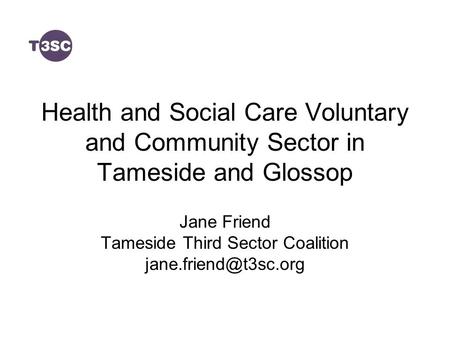 Health and Social Care Voluntary and Community Sector in Tameside and Glossop Jane Friend Tameside Third Sector Coalition