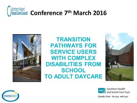 Conference 7 th March 2016 TRANSITION PATHWAYS FOR SERVICE USERS WITH COMPLEX DISABILITIES FROM SCHOOL TO ADULT DAYCARE.