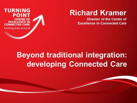 Beyond traditional integration: developing Connected Care Richard Kramer Director of the Centre of Excellence in Connected Care.