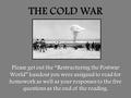 THE COLD WAR Please get out the “Restructuring the Postwar World” handout you were assigned to read for homework as well as your responses to the five.