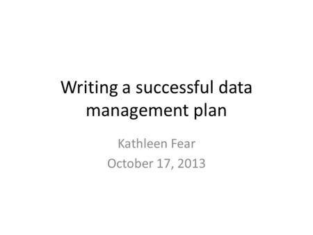 Writing a successful data management plan Kathleen Fear October 17, 2013.