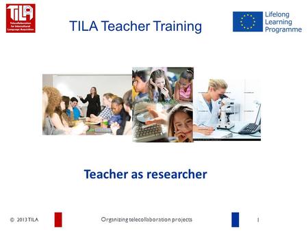 © 2013 TILA 1 Organizing telecollaboration projects TILA Teacher Training Teacher as researcher.